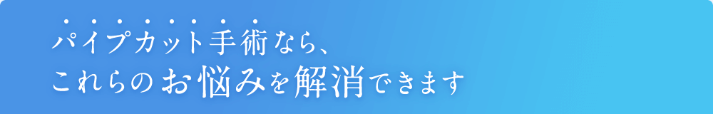 パイプカット手術なら、これらのお悩みを解消できます