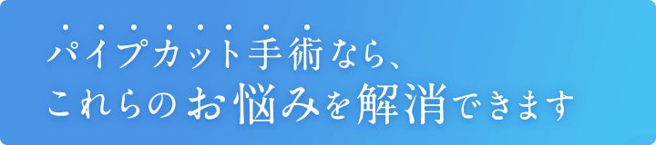 パイプカット手術なら、これらのお悩みを解消できます